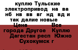 куплю Тульские электропривод  на, ва, нб, нв, вв, вг, нд, вд и так далие новые   › Цена ­ 85 500 - Все города Другое » Куплю   . Дагестан респ.,Южно-Сухокумск г.